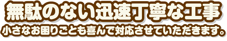 無駄のない迅速丁寧な工事 小さなお困りごとも喜んで対応させていただきます。